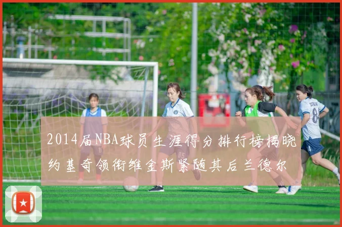2014届NBA球员生涯得分排行榜揭晓约基奇领衔维金斯紧随其后兰德尔名列第三